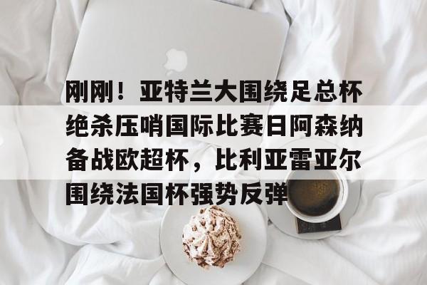 刚刚！亚特兰大围绕足总杯绝杀压哨国际比赛日阿森纳备战欧超杯，比利亚雷亚尔围绕法国杯强势反弹的简单介绍-爱游戏娱乐